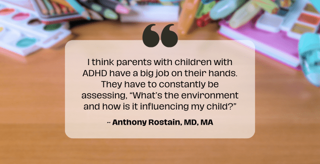 Stimulants - In background is a messy table with quote I think parents with children with ADHD have a big job on their hands. They have to constantly be assessing, “What’s the environment and how is it influencing my child?” Anthony Rostain, MD, MA