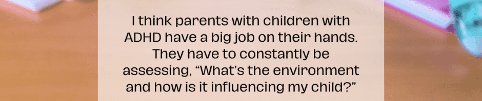 Stimulants - In background is a messy table with quote I think parents with children with ADHD have a big job on their hands. They have to constantly be assessing, “What’s the environment and how is it influencing my child?” Anthony Rostain, MD, MA