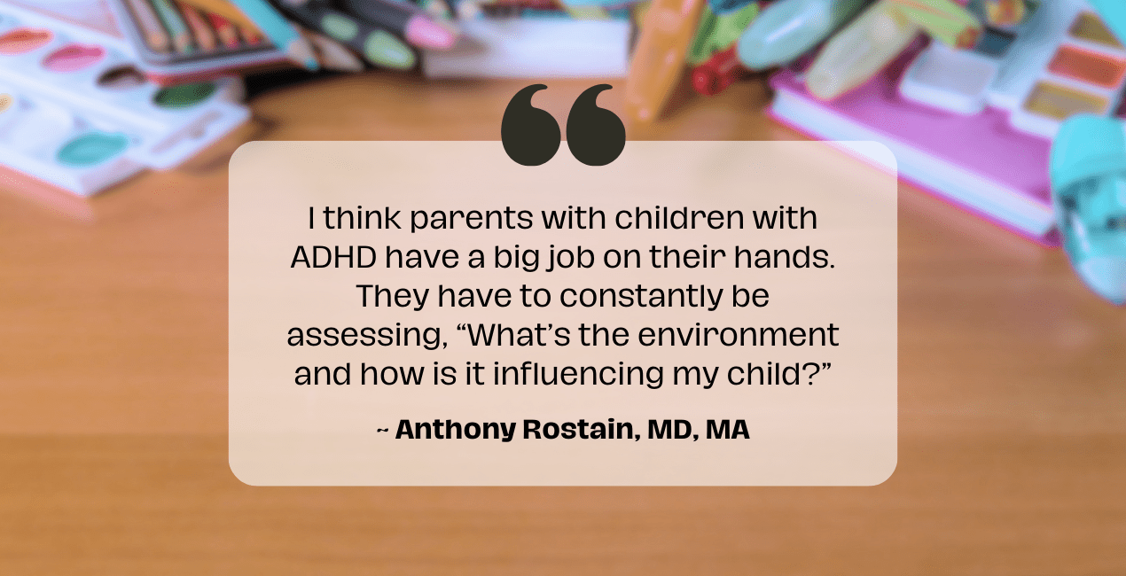Stimulants - In background is a messy table with quote I think parents with children with ADHD have a big job on their hands. They have to constantly be assessing, “What’s the environment and how is it influencing my child?” Anthony Rostain, MD, MA