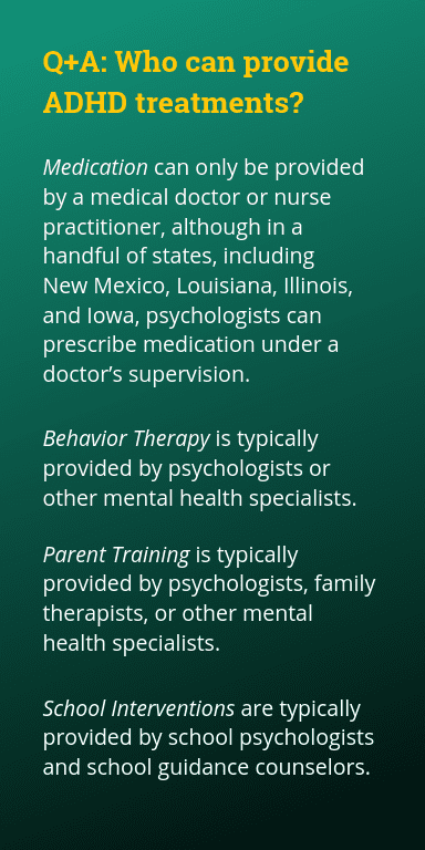 Medication can only be provided by a medical doctor or nurse practitioner, although in a handful of states, including New Mexico, Louisiana, Illinois, and Iowa, psychologists can prescribe medication under a doctor's supervision. Behavior Therapy is typically provided by psychologists or other mental health specialists. Parent Training is typically provided by psychologists, family therapists, or other mental health specialists. School interventions are typically provided by school psychologists and school guidance counselors.