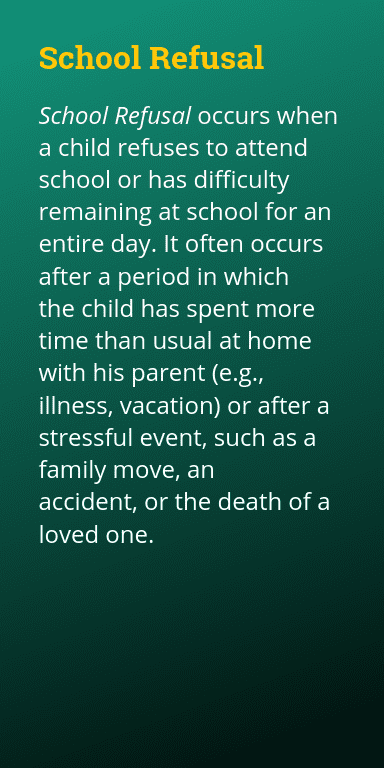 School Refusal occurs when a child refuses to attend school or has difficulty remaining at school for an entire day. It often occurs after a period in which the child has spent more time than usual at home with his parent (e.g., illness, vacation) or after a stressful event, such as a family move, an accident, or the death of a loved one.