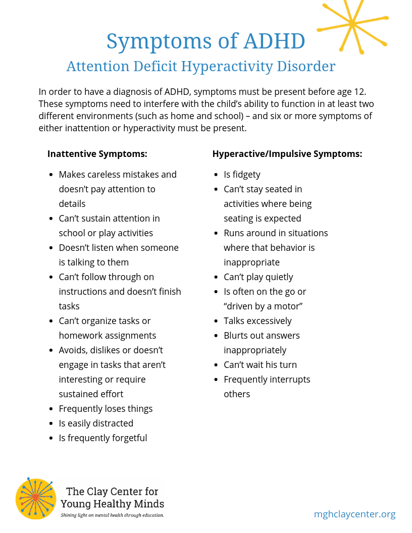 In order to have a diagnosis of ADHD, symptoms must be present before age 12. These symptoms need to interfere with the child’s ability to function in at least two different environments (such as home and school) – and six or more symptoms of either inattention or hyperactivity must be present. Inattentive Symptoms: Makes careless mistakes and doesn’t pay attention to details Can’t sustain attention in school or play activities Doesn’t listen when someone is talking to them Can’t follow through on instructions and doesn’t finish tasks Can’t organize tasks or homework assignments Avoids, dislikes or doesn’t engage in tasks that aren’t interesting or require sustained effort Frequently loses things Is easily distracted Is frequently forgetful Hyperactive/Impulsive Symptoms: Is fidgety Can’t stay seated in activities where being seating is expected Runs around in situations where that behavior is inappropriate Can’t play quietly Is often on the go or “driven by a motor” Talks excessively Blurts out answers inappropriately Can’t wait his turn Frequently interrupts others